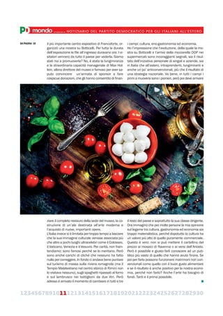 123456789101112131415161718192021222324252627282930
mondo.......NOTIZIARIO DEL PARTITO DEMOCRATICO PER GLI ITALIANI ALL’ESTERO
il più importante centro espositivo di Francoforte, or-
ganizzò una mostra su Botticelli. Per tutta la durata
dell’esposizione le file all’ingresso duravano ore. I vi-
sitatori vennero da tutto il paese per vederla. Siamo
stati noi a promuoverla? No, è stata la lungimiranza
e la straordinaria capacità manageriale di Max Hol-
lein, allora direttore del museo e famoso per aver sa-
puto convincere un’armata di sponsor a fare
cospicue donazioni, che gli hanno consentito di finan-
ziare il completo restauro della sede del museo, la co-
struzione di un’ala destinata all’arte moderna e
l’acquisto di nuove, importanti opere.
L’Italia invece si è limitata per troppo tempo a lasciare
che la sua immagine culturale venisse associata più
che altro a pochi luoghi ultracelebri come il Colosseo,
il Vaticano, Venezia e il Vesuvio. Per carità, non frain-
tendiamo: sono famosi perché se lo meritano. Però
sono anche carichi di cliché che nessuno ha fatto
nulla per correggere. In fondo ci andava bene puntare
sul turismo di massa sulla riviera romagnola (ma il
Tempio Malatestiano nel centro storico di Rimini non
lo visitava nessuno), sugli spaghetti ripassati al forno
e sul lambrusco nei bottiglioni da due litri. Però
adesso è arrivato il momento di cambiare in tutti e tre
i campi: cultura, eno-gastronomia ed economia.
Ho l’impressione che l’evoluzione, della quale la mo-
stra su Botticelli e l’arrivo della mozzarella DOP nei
supermercati sono incoraggianti segnali, sia il risul-
tato dell’iniziativa personale di singoli e aziende, sia
in Italia che all’estero, intraprendenti, lungimiranti e
anche un po’ anticonvenzionali, più che il risultato di
una strategia nazionale. Va bene, in tutti i campi i
primi a muoversi sono i pionieri, però poi deve arrivare
il resto del paese e soprattutto la sua classe dirigente.
Ora immagino che per molte persone la mia opinione
sul legame tra cultura, gastronomia ed economia sia
troppo materialistica, perché dopotutto la cultura ha
un valore più alto di quello puramente commerciale.
Questo è vero: non si può mettere il cartellino del
prezzo ai mosaici di Ravenna o ai versi dell’Ariosto.
Però è possibile e giusto farli conoscere ad un pub-
blico più vasto di quello che hanno avuto finora. Se
poi per farlo possono funzionare matrimoni non con-
venzionali come quello con il buon gusto alimentare
e se il risultato è anche positivo per la nostra econo-
mia, perché non farlo? Anche l’arte ha bisogno di
fondi. Tanti e il prima possibile.
DA PAGINA 10
 