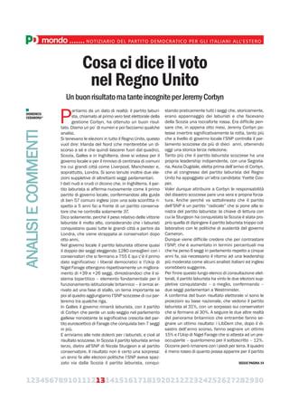 123456789101112131415161718192021222324252627282930
mondo.......NOTIZIARIO DEL PARTITO DEMOCRATICO PER GLI ITALIANI ALL’ESTERO
DOMENICO
CERABONA*
Cosa ci dice il voto
nel Regno Unito
UnbuonrisultatomatanteincogniteperJeremyCorbyn
P
artiamo da un dato di realtà: il partito laburi-
sta, chiamato al primo vero test elettorale della
gestione Corbyn, ha ottenuto un buon risul-
tato. Diamo un po’ di numeri e poi facciamo qualche
analisi.
Si tenevano le elezioni in tutto il Regno Unito, questo
vuol dire: Irlanda del Nord (che meriterebbe un di-
scorso a sé e che quindi lascerei fuori dal quadro),
Scozia, Galles e in Inghilterra, dove si votava per il
governo locale e per il rinnovo di centinaia di comuni
tra cui grandi città come Liverpool, Manchester e,
soprattutto, Londra. Si sono tenute inoltre due ele-
zioni suppletive di altrettanti seggi parlamentari.
I dati nudi e crudi ci dicono che, in Inghilterra, il par-
tito laburista si afferma nuovamente come il primo
partito di governo locale, confermandosi alla guida
di ben 57 comuni inglesi (con una sola sconfitta ri-
spetto a 5 anni fa) a fronte di un partito conserva-
tore che ne controlla solamente 37.
Dico solamente, perché il peso relativo delle vittorie
laburiste è molto alto, considerando che i laburisti
conquistano quasi tutte le grandi città a partire da
Londra, che viene strappata ai conservatori dopo
otto anni.
Nel governo locale il partito laburista ottiene quasi
il doppio dei seggi eleggendo 1280 consiglieri con i
conservatori che si fermano a 755 E qui c’è il primo
dato significativo: i liberal democratici e l’Ukip di
Nigel Farage ottengono rispettivamente un migliora-
mento di +39 e +26 seggi, dimostrandoci che il si-
stema bipartitico – elemento fondamentale per il
funzionamento istituzionale britannico – è ormai ar-
rivato ad una fase di stallo, un tema importante se
poi al quadro aggiungiamo l’SNP scozzese di cui par-
leremo tra qualche riga.
In Galles il governo rimarrà laburista, con il partito
di Corbyn che perde un solo seggio nel parlamento
gallese nonostante la significativa crescita del par-
tito euroscettico di Farage che conquista ben 7 seggi
in più.
E arriviamo alle note dolenti per i laburisti, e cioè al
risultato scozzese. In Scozia il partito laburista arriva
terzo, dietro all’SNP di Nicola Sturgeon e al partito
conservatore. Il risultato non è certo una sorpresa:
un anno fa alle elezioni politiche l’SNP aveva spaz-
zato via dalla Scozia il partito laburista, conqui-
stando praticamente tutti i seggi che, storicamente,
erano appannaggio dei laburisti e che facevano
della Scozia una roccaforte rossa. Era difficile pen-
sare che, in appena otto mesi, Jeremy Corbyn po-
tesse invertire significativamente la rotta, tanto più
che a livello di governo locale l’SNP controlla il par-
lamento scozzese da più di dieci anni, ottenendo
oggi una storica terza rielezione.
Tanto più che il partito laburista scozzese ha una
propria leadership indipendente, con una Segreta-
ria, Kezia Dugdale, eletta prima dell’arrivo di Corbyn,
che al congresso del partito laburista del Regno
Unito ha appoggiato un’altra candidata: Yvette Coo-
per.
Voler dunque attribuire a Corbyn le responsabilità
del disastro scozzese pare una vera e propria forza-
tura. Anche perché va sottolineato che il partito
dell’SNP è un partito “radicale” che si pone alla si-
nistra del partito laburista: la chiave di lettura con
cui la Sturgeon ha conquistato la Scozia è stata pro-
prio quella di dipingere il partito laburista troppo col-
laborativo con le politiche di austerità del governo
Cameron.
Dunque viene difficile credere che per contrastare
l’SNP, che è aumentato in termini percentuali ma
che ha perso 6 seggi in parlamento rispetto a cinque
anni fa, sia necessario il ritorno ad una leadership
più moderata come alcuni analisti italiani ed inglesi
vorrebbero suggerire.
Per finire questo lungo elenco di consultazione elet-
torali, il partito laburista ha vinto le due elezioni sup-
pletive conquistando – o meglio, confermando –
due seggi parlamentari a Westminster.
A conferma del buon risultato elettorale vi sono le
proiezioni su base nazionale, che vedono il partito
laburista al 31%, con un sorpasso sui conservatori
che si fermano al 30%. A seguire le due altre realtà
del panorama britannico che entrambe fanno se-
gnare un ottimo risultato: i LibDem che, dopo il di-
sastro dell’anno scorso, fanno segnare un ottimo
15% e l’Ukip di Nigel Farage che si attesta ad un pre-
occupante – quantomeno per il sottoscritto – 12%.
Occorre però rimanere con i piedi per terra. Il quadro
è meno roseo di quanto possa apparire per il partito
ANALISIECOMMENTI
SEGUE PAGINA 14
 