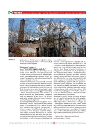 123456789101112131415161718192021222324252627282930
gio, da parte del Presidente del Consiglio Craxi che co-
municò al paese di poter tornare a consumare tutti gli
alimenti in maniera regolare.
A distanza di trent’anni,
come l’Ucraina fronteggia la tragedia?
Davanti al memoriale agli eroi di Chernobyl a Kiev, le
più alte cariche dello Stato hanno deposto dei fiori il
26 aprile scorso. L’Ucraina ha deciso di togliere il se-
greto di Stato da 49 documenti secretati, in cui si sot-
tolinea l’impreparazione delle autorità sovietiche a far
fronte a tale tipo di incidente.
Nei trent’anni trascorsi, si sono succedute numerose
inchieste di esperti indipendenti nell’area contami-
nata da Chernobyl. Citando solo le fonti più autorevoli,
le Nazioni Unite fissano il bilancio delle vittime a circa
4mila. Altri esperti stimano che i decessi legati in qual-
che modo allo scoppio possano aggirarsi entro i 30 e
i 60mila, mentre Greenpeace parla addirittura di
90mila vittime. Un altro grave problema è quello dei
nuovi nati nella zona ad alto rischio, che soffrono
quasi tutti di patologie alla tiroide, problemi cardiova-
scolari o all’apparato digerente.
Nonostante gli effetti devastanti, e la grande eco in-
ternazionale suscitata, il terzo reattore della centrale
ucraina fu chiuso solo nel 2000, a seguito di consi-
stenti pressioni della comunità internazionale. In
Ucraina rimangono attive 15 centrali nucleari, per for-
tuna nessuna vicino alle regioni in conflitto del Don-
bass, nell’est del paese. Ma Chernobyl, si è anche
trasformata nel luna park degli orrori, dove ogni anno
circa 10mila turisti usufruiscono dei servizi di tour ope-
rator locali per un tuffo nel passato nei luoghi spettrali
intorno alla centrale.
In mezzo a tanta tragedia, però, l’impegno della co-
munità internazionale è stato esemplare. Il G7 del
1997 creò il Fondo di Protezione di Chernobyl (Cher-
nobyl Shelter Fund) che oggi raccoglie sotto l’ammini-
strazione della Banca europea di ricostruzione e
sviluppo circa 2,5 miliardi di euro, frutto delle dona-
zioni di 45 paesi, tra cui l’Italia. Il progetto senza dub-
bio più celebre del Fondo è il gigantesco sarcofago
rivestito d’acciaio (New Safe Confinement), costato fi-
nora 1,5 miliardi di euro e che racchiuderà il sito del
reattore esploso ed eviterà ulteriori fuoriuscite di ma-
teriale radioattivo per i prossimi 100 anni. Questa ma-
stodontica opera di ingegneria, che sta venendo alla
luce direttamente sul sito dell’incidente, utilizza ma-
teriali trasportati dall’Italia e poi assemblati dalle so-
cietà appaltatrici locali sotto la supervisione delle
aziende francesi Bouygues e Vinci. Inoltre, il fondo in
futuro sarà utilizzato anche per il possibile smantella-
mento della struttura contaminata.
Numerose conferenze si sono succedute per soste-
nere tali iniziative, l’ultima delle quali si è tenuta a Lon-
dra nel 2015. Un mondo senza rischi legati all’uso
dell’energia nucleare è forse ancora un miraggio, ma
il messaggio di speranza più bello e forse anche
l’unico di questa tragedia è proprio l’impegno profuso
dalla comunità internazionale nell’assistere l’Ucraina
in uno sforzo economico e tecnologico che nessun
paese avrebbe potuto affrontare da solo, per un futuro
degno delle aspettative delle generazioni venture.
* Esperto OSCE: Organization for Security
and Co-operation in Europe
mondo.......NOTIZIARIO DEL PARTITO DEMOCRATICO PER GLI ITALIANI ALL’ESTERO
DA PAGINA 19
 