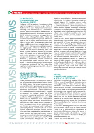 123456789101112131415161718192021222324252627282930
mondo.......NOTIZIARIO DEL PARTITO DEMOCRATICO PER GLI ITALIANI ALL’ESTERO
OTTIMI RISULTATI
PER l’AGROALIMENTARE
ITALIANO ALL’ESTERO
L’Italia nel 2015 ha raggiunto il record storico delle
esportazioni agroalimentari con un giro d’affari di
36,8 miliardi, un valore che è praticamente raddop-
piato negli ultimi dieci anni (+74%). A trainare il fe-
nomeno, secondo un rapporto della Coldiretti, è
stato soprattutto il vino che fa registrare un aumento
dell’80 per cento nel decennio per raggiungere nel
2015 un valore delle esportazioni di 5,4 miliardi che
lo colloca al primo posto tra i prodotti della tavola
Made in Italy all’estero. Al secondo posto si posi-
ziona l’ortofrutta fresca con un valore stimato in 4,4
miliardi nel 2015, ma con una crescita ridotta e pari
al 55%, mentre al terzo posto sul podio sale la pasta
che raggiunge i 2,4 miliardi per effetto di una cre-
scita del 82% nel decennio. Nella top five ci sono
anche i formaggi che hanno raggiunto un export sti-
mato a 2,3 miliardi con un balzo del 95% in dieci
anni, mentre la classica “pummarola” fa salire la
voce pomodori trasformati a 1,5 miliardi (+88% nel
decennio). A determinare l’ottima performance
dell’agroalimentare italiano sono stati anche l’olio
di oliva e i salumi. Circa un prodotto alimentare ita-
liano esportato su cinque è “Doc” con il valore delle
esportazioni realizzato grazie a specialità a denomi-
nazione di origine.
VOLA IL MADE IN ITALY
NEL MONDO: 122 MLD
DI EURO IL SALDO COMMERCIALE
DEL 2015
Il saldo commerciale del 2015 dei prodotti “made in
Italy“ è stato di ben 122,4 miliardi di euro. A riferirlo
è la CGIA di Mestre che parla di un vero e proprio
successo delle nostre specializzazioni produttive nel
mondo che sono costituite soprattutto da quattro
grandi aree merceologiche: l’automazione mecca-
nica, l’abbigliamento-moda, l’arredo-casa e l’alimen-
tare-bevande. Un risultato, quello del 2015,
comunque in linea con gli esiti toccati negli ultimi
anni. Se nel 2009 il saldo positivo era sceso a 88,4
miliardi, da quel momento in poi si sono registrati
solo numeri positivi per arrivare al picco massimo
nel 2015, con 122,4 miliardi di euro. Negativo, in-
vece, il punteggio ottenuto da altri prodotti: compu-
ter, chimica- farmaceutica, prodotti metallurgici,
tabacco e legno-carta hanno riportato tutti un saldo
negativo. Dall’analisi dei singoli comparti manifat-
turieri del made in Italy emerge lo straordinario ri-
sultato ottenuto dai macchinari (motori, turbine,
pompe, compressori, rubinetteria, utensili, apparec-
chi da sollevamento, forni, bruciatori, etc.). Nel 2015
il saldo commerciale è stato positivo e pari a 49,8
miliardi di euro.Seguono il tessile-abbigliamento-
calzature con 17,6 miliardi, i prodotti in metallo (im-
ballaggi leggeri, fili metallici, catene, molle,
bulloneria, bidoni, contenitori in acciaio, etc.) con
11,1 miliardi, i mobili con 7,2 miliardi, gli apparecchi
elettrici (lavatrici, frigoriferi, lavastoviglie, lavasciuga,
congelatori, accumulatori elettrici, apparecchiature
di cablaggio, batterie di pile, generatori, etc.) con 6,5
miliardi e altri materiali non metalliferi (vetro, porcel-
lana, ceramica, refrattari, cemento, etc.) con 6,4 mi-
liardi di euro.
Il made in Italy è ancora prodotto prevalentemente
dalle piccole e medie imprese italiane che, grazie
alla flessibilità, all’elevata specializzazione produt-
tiva, alla cultura del buon gusto e del saper fare
hanno conquistato il mondo in settori, come quello
delle macchine, dove la ricerca, l’innovazione e la
qualità del ciclo produttivo sono requisiti indispen-
sabili per competere sul mercato. Quali sono i Paesi
in cui sono più apprezzati i prodotti made in Italy? Il
nostro principale partner commerciale è la Germa-
nia, con merci esportati per un valore di 30,3 mi-
liardi di euro. Seguono la Francia (27,7 miliardi), gli
Stati Uniti (24,6 miliardi), il Regno Unito (14,8 mi-
liardi), la Spagna (11,2 miliardi) e la Svizzera (11 mi-
liardi di euro). Si segnalano infine aumenti di vendita
molto significativi negli Emirati Arabi (+15,4 per
cento), negli Stati Uniti (+15,2 per cento) e in Spa-
gna (+10 per cento).
VACANZE:
PER GLI ITALIANI FORMENTERA
AL TOP DELLE PREFERENZE
TripAdvisor nel suo Summer Vacation Value Report
2016, ha svelando la top 10 delle destinazioni estive
per i viaggiatori italiani in base all’interesse di pre-
notazione e i costi medi per una settimana di sog-
giorno. Se l’anno scorso era Londra la destinazione
più ricercata per le vacanze estive dai viaggiatori ita-
liani, quest’anno al top delle preferenze sale For-
mentera. Il fascino dell’isola delle Baleari supera
così grandi città come Londra (quest’anno al quinto
posto), New York che ottiene la seconda posizione
e Roma che, si attesta in sesta posizione. Sono sei
le destinazioni marittime ambite: San Vito Lo Capo,
Villasimius , Gallipoli, San Teodoro, Barcellona e
Porto Cesareo.
Un altro trend che emerge dalla classifica delle mete
più ricercate per l’estate è che gli italiani sognano
l’Italia: tra le 10 destinazioni che compongono la
classifica ben 6 infatti sono italiane. Per quanto ri-
guarda i costi, sul podio delle località con il prezzo
medio più basso troviamo Roma (Euro 1.415), se-
guita da Barcellona (Euro
1.536) e San Vito Lo Capo (Euro 1.575).
NEWSNEWSNEWSNEWS
 