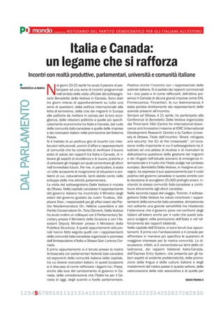 123456789101112131415161718192021222324252627282930
mondo.......NOTIZIARIO DEL PARTITO DEMOCRATICO PER GLI ITALIANI ALL’ESTERO
Italia e Canada:
un legame che si rafforza
Incontri con realtà produttive, parlamentari, università e comunità italiane
N
ei giorni 20-22 aprile ho avuto il piacere di par-
tecipare ad una serie di incontri programmati
nell’ambito della visita ufficiale del sottosegre-
tario Benedetto della Vedova in Canada. Sono stati
tre giorni intensi di approfondimenti su tutta una
serie di questioni: dalla politica internazionale alla
lotta al terrorismo, dalla crisi dei migranti in Europa
alle politiche da mettere in campo per la loro acco-
glienza, dalle relazioni politiche a quelle più specifi-
catamente economiche tra Italia e Canada, dal ruolo
della comunità italo-canadese a quello delle imprese
e dei ricercatori italiani nella promozione del Sistema
Paese.
Si è trattato di un proficuo giro di incontri con inter-
locutori istituzionali, uomini d’affari e rappresentanti
di comunità che ha consentito di verificare il buono
stato di salute dei rapporti tra Italia e Canada, di ri-
levare gli aspetti di eccellenza e le buone pratiche e
di precisare gli impegni sui quali concentrare gli sforzi
nell’immediato futuro. Per me, in particolare, è stata
un’utile occasione di ricognizione di situazioni e pro-
blemi di cui, naturalmente, terrò debito conto nello
sviluppo della mia attività parlamentare.
La visita del sottosegretario Della Vedova è iniziata
da Ottawa. Nella capitale canadese il rappresentante
del governo italiano ha incontrato il Ministro degli
esteri del governo guidato da Justin Trudeau, Sté-
phane Dion, i responsabili per gli affari esteri del Par-
tito Neodemocratico On. Hélène Laverdière e del
Partito Conservatore On. Tony Clement. Della Vedova
ha avuto inoltre un colloquio con il Parliamentary Se-
cretary presso il Ministero della Giustizia e con l’As-
sistant Deputy Minister presso il Ministero della
Pubblica Sicurezza. A questi appuntamenti istituzio-
nali hanno fatto seguito quelli con i rappresentanti
della comunità italo-canadese organizzati e promossi
dall’Ambasciatore d’Italia a Ottawa Gian Lorenzo Cor-
nado.
Il primo appuntamento si è tenuto presso la nostra
Ambasciata con parlamentari federali italo-canadesi
ed esponenti della comunità italiana della capitale,
tra cui diversi ricercatori italiani. In quest’occasione
si è discusso di come rafforzare i legami tra i Paesi,
anche alla luce del cambiamento di governo in Ca-
nada, della considerazione che l’Italia ha per il Ca-
nada di oggi, degli scambi a livello parlamentare.
Positivo anche l’incontro con i rappresentati delle
aziende italiane. Si è parlato dei rapporti commerciali
tra i due paesi e di come rafforzarli, dell’attiva pre-
senza in Canada di alcune grandi imprese come ENI,
Finmeccanica, Fincantieri, la cui testimonianza è
stata portata direttamente dai rappresentanti delle
aziende presenti all’incontro.
Sempre ad Ottawa, il 21 aprile, ho partecipato alla
Conferenza di Benedetto Della Vedova organizzata
dal Think-tank CIGI (Centre for International Gover-
nance and Innovation) insieme al IDRC (International
Development Research Centre) e la Carlton Univer-
sity di Ottawa. Titolo dell’incontro “Brexit, refugees
and security: the EU at the crossroads”. Un’occa-
sione molto importante in cui il sottosegretario ha il-
lustrato ad una platea di studiosi e di ricercatori la
delicatissima questione della gestione dei migranti
e dei rifugiati nell’attuale scenario di emergenza in-
ternazionale e il ruolo che l’Italia svolge nel contesto
europeo. Benedetto Della Vedova, in margine al con-
vegno, ha espresso il suo apprezzamento per il ruolo
positivo del governo canadese in questo ambito con
la decisione di accogliere 25.000 profughi siriani, in-
vitando la stessa comunità italo-canadese a contri-
buire attivamente agli sforzi canadesi.
Nella seconda tappa del viaggio, Toronto, il sottose-
gretario Della Vedova ha voluto incontrare i rappre-
sentanti della comunità italo-canadese, dimostrando
non soltanto una grande sensibilità ma ribadendo
l’attenzione che il governo pone nei confronti degli
italiani all’estero anche per il ruolo che questi pos-
sono svolgere nella promozione dell’Italia e nel raf-
forzamento dei rapporti bilaterali.
Nella capitale dell’Ontario, si sono tenuti due appun-
tamenti. Il primo con l’ambasciatore e il console per
affrontare in maniera più specifica le questioni di
maggiore interesse per la nostra comunità. La di-
scussione, infatti, si è concentrata sui temi della cit-
tadinanza, dei rapporti bilaterali Italia-Canada,
dell’Express Entry System, che presenta per gli ita-
liani aspetti di evidente problematicità, della promo-
zione della lingua e della cultura italiane e degli
investimenti del nostro paese in questo settore, della
valorizzazione della rete associativa e di quella per
DALPARLAMENTO
FRANCESCA LA MARCA
SEGUE PAGINA 6
 