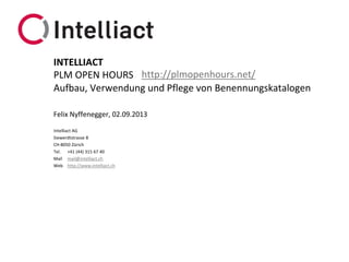 Intelliact AG
Siewerdtstrasse 8
CH-8050 Zürich
Tel. +41 (44) 315 67 40
Mail mail@intelliact.ch
Web http://www.intelliact.ch
Aufbau, Verwendung und Pflege von Benennungskatalogen
Felix Nyffenegger, 02.09.2013
INTELLIACT
PLM OPEN HOURS http://plmopenhours.net/
 