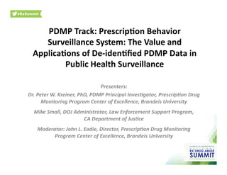 PDMP	
  Track:	
  Prescrip/on	
  Behavior	
  
Surveillance	
  System:	
  The	
  Value	
  and	
  
Applica/ons	
  of	
  De-­‐iden/ﬁed	
  PDMP	
  Data	
  in	
  
Public	
  Health	
  Surveillance	
  
Presenters:	
  
Dr.	
  Peter	
  W.	
  Kreiner,	
  PhD,	
  PDMP	
  Principal	
  Inves7gator,	
  Prescrip7on	
  Drug	
  
Monitoring	
  Program	
  Center	
  of	
  Excellence,	
  Brandeis	
  University	
  
Mike	
  Small,	
  DOJ	
  Administrator,	
  Law	
  Enforcement	
  Support	
  Program,	
  	
  
CA	
  Department	
  of	
  Jus7ce	
  	
  
Moderator:	
  John	
  L.	
  Eadie,	
  Director,	
  Prescrip7on	
  Drug	
  Monitoring	
  
Program	
  Center	
  of	
  Excellence,	
  Brandeis	
  University	
  
 
