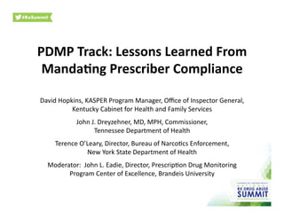 PDMP	
  Track:	
  Lessons	
  Learned	
  From	
  
Manda3ng	
  Prescriber	
  Compliance	
  	
  
David	
  Hopkins,	
  KASPER	
  Program	
  Manager,	
  Oﬃce	
  of	
  Inspector	
  General,	
  
Kentucky	
  Cabinet	
  for	
  Health	
  and	
  Family	
  Services	
  
John	
  J.	
  Dreyzehner,	
  MD,	
  MPH,	
  Commissioner,	
  
Tennessee	
  Department	
  of	
  Health	
  
Terence	
  O’Leary,	
  Director,	
  Bureau	
  of	
  NarcoOcs	
  Enforcement,	
  
New	
  York	
  State	
  Department	
  of	
  Health	
  	
  
Moderator:	
  	
  John	
  L.	
  Eadie,	
  Director,	
  PrescripOon	
  Drug	
  Monitoring	
  
Program	
  Center	
  of	
  Excellence,	
  Brandeis	
  University	
  	
  
 