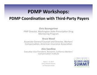 PDMP	
  Workshops:	
  
	
  PDMP	
  Coordina2on	
  with	
  Third-­‐Party	
  Payers	
  
                                Chris	
  Baumgartner	
  
           PMP	
  Director,	
  Washington	
  State	
  Prescrip4on	
  Drug	
  
                               Monitoring	
  Program	
  
                                    Bruce	
  Wood	
  	
  
            Associate	
  General	
  Counsel	
  and	
  Director,	
  Workers’	
  
             Compensa4on,	
  American	
  Insurance	
  Associa4on	
  
                                     Alex	
  Swedlow	
  
            Execu4ve	
  Vice	
  President,	
  Research,	
  California	
  Workers’	
  
                                 Compensa4on	
  Ins4tute	
  


                                        April	
  2	
  –	
  4,	
  2013	
  
                                      Omni	
  Orlando	
  Resort	
  	
  
                                       at	
  ChampionsGate	
  
 