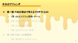今日のアジェンダ 
11
➢ 第一部：PdMの視点で考えるプロダクトとQA 
○ 1章：QAとスクラム開発・チーム 
○ 2章：QAと事業・プロダクトビジョン 
○ 3章：QAと組織・採用 
○ 4章：QAとキャリア・未来 
➢ 第二部：PdM x QA座談会 
○ 5章：参加型ディスカッション 
 