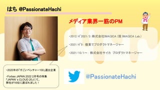 はち @PassionateHachi 
 
・2012/4~2021/3：株式会社IMAGICA (現 IMAGICA Lab.)  
・2021/4~9： 複業でプロダクトマネージャー  
・2021/10/1〜： 株式会社サイカ プロダクトマネージャー  
・2020年の「すごいベンチャー100」選出企業
・Forbes JAPAN 2022 2月号の特集
「JAPAN’ s CLOUD 20」にて、
弊社が16位に選ばれました！
メディア業界一筋のPM 
@PassionateHachi 
 
 