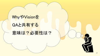 21
WhyやVisionを 
QAと共有する 
意味は？必要性は？ 
 
