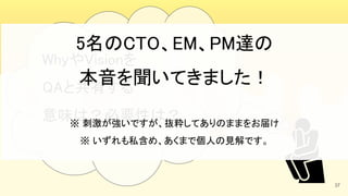 37
WhyやVisionを 
QAと共有する 
意味は？必要性は？ 
5名のCTO、EM、PM達の 
本音を聞いてきました！ 
 
※ 刺激が強いですが、抜粋してありのままをお届け 
※ いずれも私含め、あくまで個人の見解です。 
 