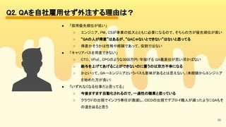 39
Q2. QAを自社雇用せず外注する理由は？ 
● 「採用優先順位が低い」 
○ エンジニア、PM、CSが事業の拡大とともに必要になるので、そちらの方が優先順位が高い 
○ “QAの人が得意”はあるが、“QAじゃないとできない”はないと思ってる 
○ 得意かそうかは性格や経験であって、役割ではない 
● 「キャリアパスを用意できない」 
○ CTO、VPoE、CPOのような3000万円/年稼げる QA最高位が思い浮かばない 
○ 給与を上げてあげることができないのに雇うのは双方不幸になる 
○ かといって、QA→エンジニアというパスも意味があるとは思えない。(未経験からエンジニア
を始めた方が良い) 
● 「いずれなくなる仕事だと思ってる」 
○ 今後ますます自動化されるので、一過性の職業と思っている 
○ クラウドの出現でインフラ専任が激減し、CICDの出現でデプロイ職人が減ったようにQAもそ
の道を辿ると思う 
 