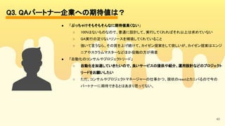 40
Q3. QAパートナー企業への期待値は？ 
● 「ぶっちゃけそもそもそんなに期待値高くない」 
○ 100%はないものなので、普通に設計して、実行してくれればそれ以上は求めていない 
○ QA実行の足りないリソースを補填してくれていること 
○ 強いて言うなら、その質を上げ続けて、カイゼン提案をして欲しいが、カイゼン提案はエンジ
ニアやスクラムマスターなどほか役職の方が得意 
● 「自動化のコンサルやプロジェクトリード」 
○ 自動化を加速していきたいので、良いサービスの提供や紹介、運用設計などのプロジェクト
リードをお願いしたい 
○ ただ、コンサルやプロジェクトマネージャーの仕事かつ、現状のreactとカニバるので今の
パートナーに期待できるとはあまり思ってない。 
 