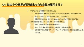 41
Q4. 世の中や業界がどう変わったら自社で雇用する？ 
● 「”QAじゃないとできない”が生まれたら」
 
○ 現状はQAは”得意な人”であってエンジニアでも大抵のことはできてしまう。
 
○ ジュニアなQAだと、むしろ社内エンジニアの方が詳しい
 
○ 自動テストなどはコードをかけないとむしろQAではできないことが多い
 
● 日本にもQA界のスーパープレイヤーCxOが生まれたら
 
○ キャリアが描けない限り自社雇用はない。
 
○ ましてや、今後自動化が進んで先細るのであれば、尚更。
 
○ この状況下でQA特価でスーパープレイヤーが生まれる事例が出てきたら、気
にはなる。 
 