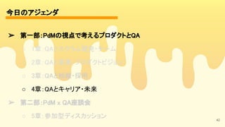 今日のアジェンダ 
42
➢ 第一部：PdMの視点で考えるプロダクトとQA 
○ 1章：QAとスクラム開発・チーム 
○ 2章：QAと事業・プロダクトビジョン 
○ 3章：QAと組織・採用 
○ 4章：QAとキャリア・未来 
➢ 第二部：PdM x QA座談会 
○ 5章：参加型ディスカッション 
 