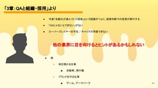 43
「3章：QAと組織・採用」より 
● 今後「自動化が進んでいく領域」という認識がつよく、経営判断での投資が移行する 
● 「QAじゃないとできない」がない 
● スーパープレイヤーの不在 / キャリアが用意できない 
他の業界に目を向けるとヒントがあるかもしれない 
● 例 
○ 命を預かる仕事 
■ 自動車、飛行機 
○ ブランドを守る仕事 
■ ゲーム、テーマパーク 
 