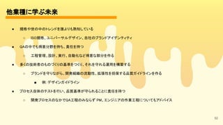 52
他業種に学ぶ未来 
● 規格や世の中のトレンドを誰よりも熟知している 
○ ISO規格、ユニバーサルデザイン、自社のブランドアイデンティティ 
● QAの中でも得意分野を持ち、責任を持つ 
○ 工程管理、設計、実行、自動化など得意な部分を作る 
● 多くの技術者のものづくりの基準をつくり、それを守れる運用を構築する 
○ ブランドを守りながら、開発組織の流動性、拡張性を担保する品質ガイドラインを作る 
■ 例：デザインガイドライン 
● プロセス自体のテストを行い、品質基準が守られることに責任を持つ 
○ 開発プロセスのなかでQA工程のみならず PM、エンジニアの作業工程についてもアドバイス 
 