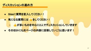ディスカッションの進め方 
57
● Slidoに質問を記入してください！ 
● 気になる質問には 👍をしてください！ 
○ 👍が多いものを中心に2人でディスカッションしていきます 
● そのほかにも次ページの内容に回答していこうと思います！ 
 