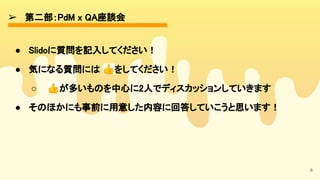 ➢ 第二部：PdM x QA座談会 
6
● Slidoに質問を記入してください！ 
● 気になる質問には 👍をしてください！ 
○ 👍が多いものを中心に2人でディスカッションしていきます 
● そのほかにも事前に用意した内容に回答していこうと思います！ 
 