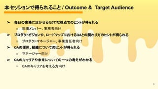 本セッションで得られること / Outcome & Target Audience 
9
➢ 毎日の業務に活かせるミクロな視点でのヒントが得られる
 
○ 現場メンバー、実務者向け 
➢ プロダクトビジョンや、ロードマップにおけるQAとの関わり方のヒントが得られる
 
○ プロダクトマネージャー、事業責任者向け
 
➢ QAの採用、組織についてのヒントが得られる
 
○ マネージャー向け 
➢ QAのキャリアや未来についての一つの考えがわかる
 
○ QAのキャリアを考える方向け 
 