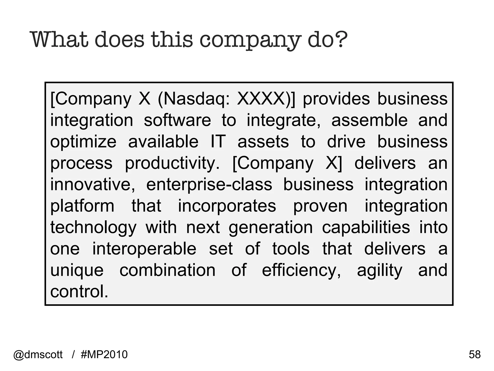 What does this company do? [Company X (Nasdaq: XXXX)] provides business integration software to integrate, assemble and optimize available IT assets to drive business process productivity. [Company X] delivers an innovative, enterprise-class business integration platform that incorporates proven integration technology with next generation capabilities into one interoperable set of tools that delivers a unique combination of efficiency, agility and control.  @dmscott  /  #MP2010 