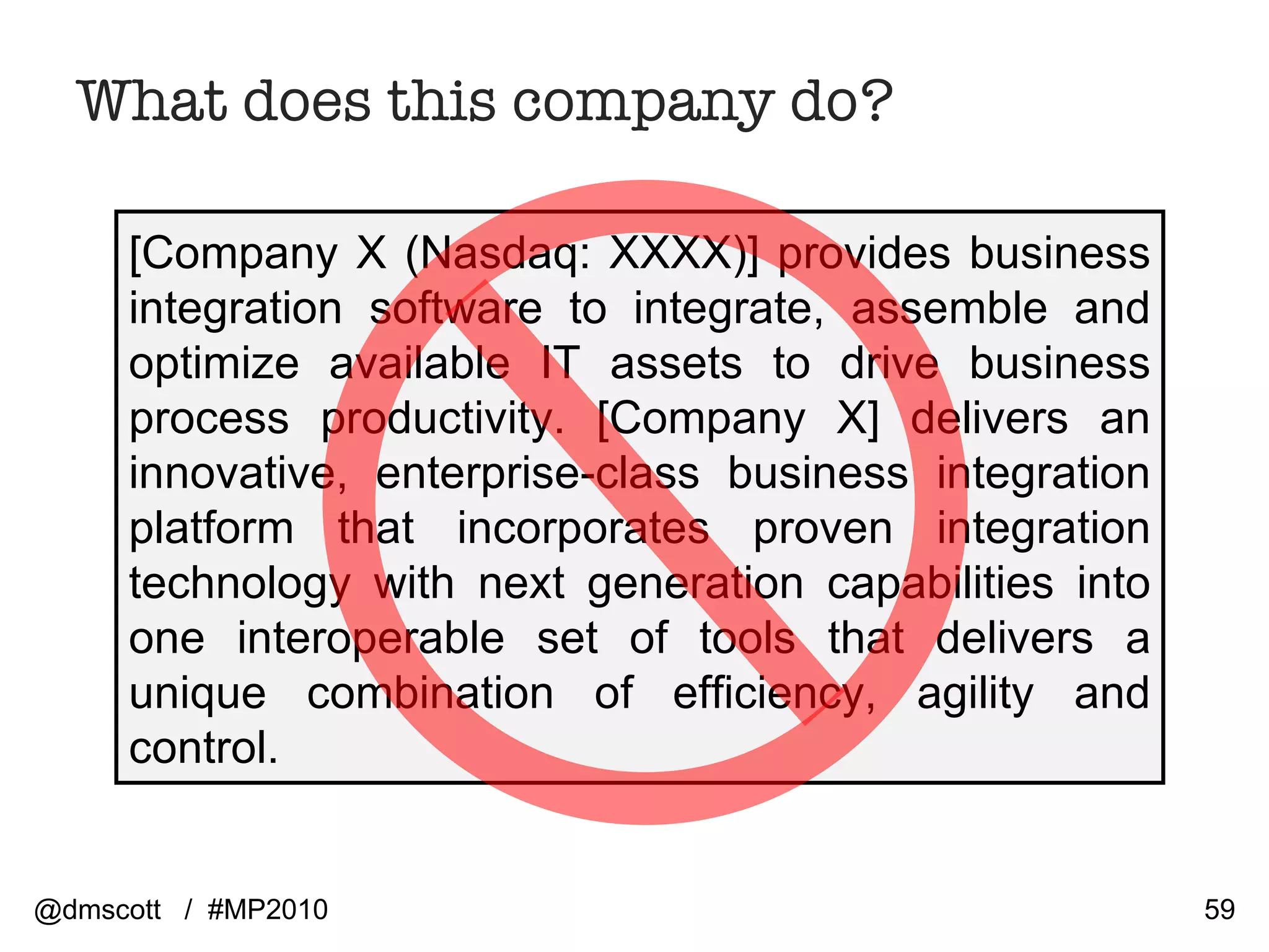 What does this company do? [Company X (Nasdaq: XXXX)] provides business integration software to integrate, assemble and optimize available IT assets to drive business process productivity. [Company X] delivers an innovative, enterprise-class business integration platform that incorporates proven integration technology with next generation capabilities into one interoperable set of tools that delivers a unique combination of efficiency, agility and control.  @dmscott  /  #MP2010 