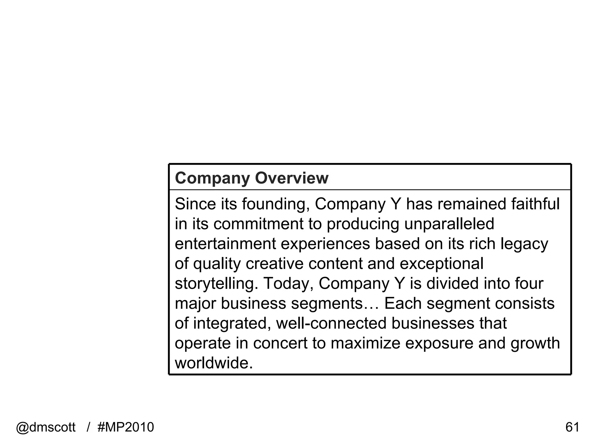 @dmscott  /  #MP2010 Company Overview Since its founding, Company Y has remained faithful in its commitment to producing unparalleled entertainment experiences based on its rich legacy of quality creative content and exceptional storytelling. Today, Company Y is divided into four major business segments… Each segment consists of integrated, well-connected businesses that operate in concert to maximize exposure and growth worldwide. 