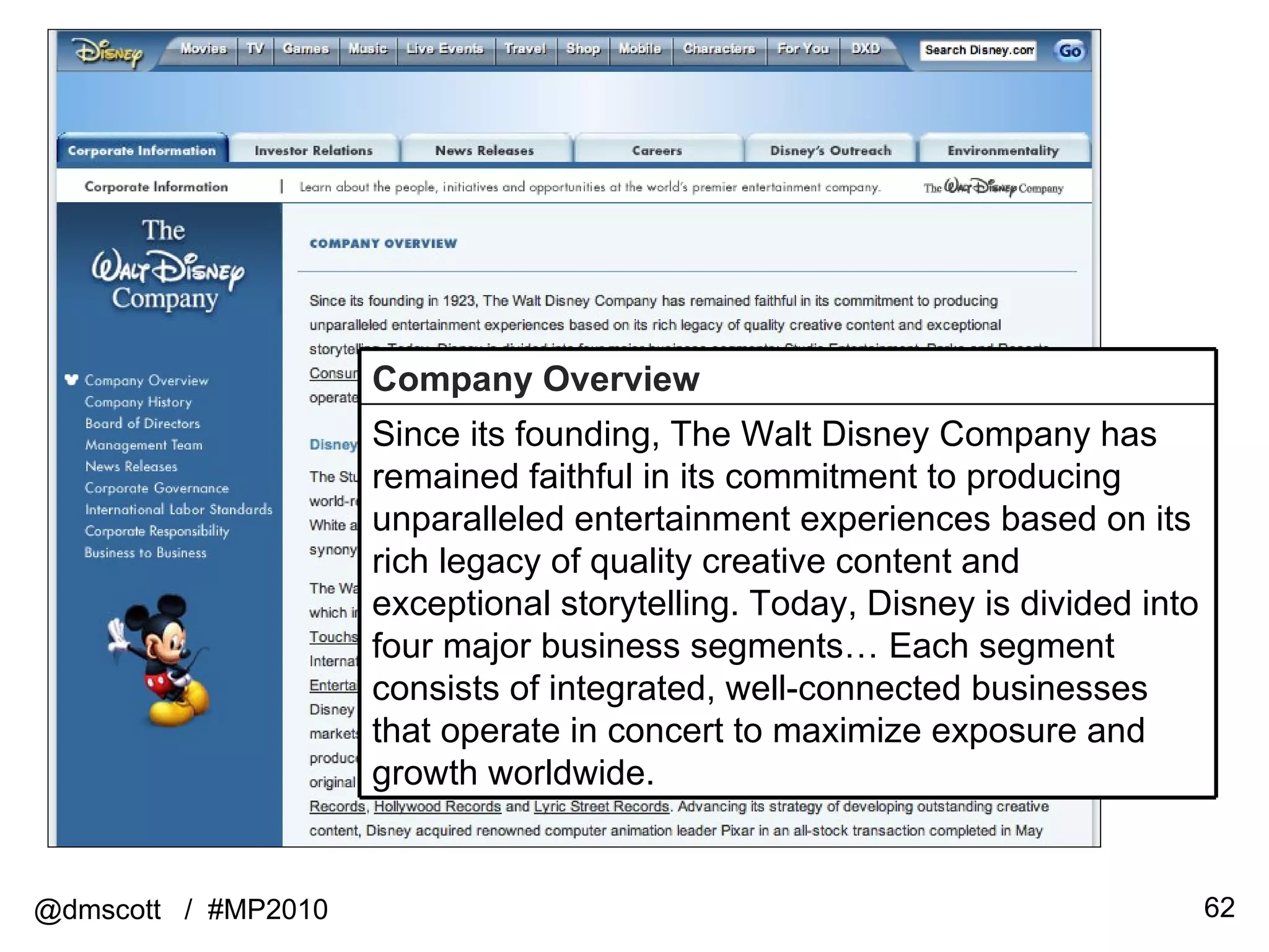 @dmscott  /  #MP2010 Company Overview Since its founding, The Walt Disney Company has remained faithful in its commitment to producing unparalleled entertainment experiences based on its rich legacy of quality creative content and exceptional storytelling. Today, Disney is divided into four major business segments… Each segment consists of integrated, well-connected businesses that operate in concert to maximize exposure and growth worldwide. 