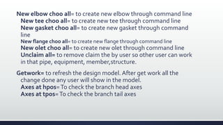New elbow choo all= to create new elbow through command line
New tee choo all= to create new tee through command line
New gasket choo all= to create new gasket through command
line
New flange choo all= to create new flange through command line
New olet choo all= to create new olet through command line
Unclaim all= to remove claim the by user so other user can work
in that pipe, equipment, member,structure.
Getwork= to refresh the design model. After get work all the
change done any user will show in the model.
Axes at hpos=To check the branch head axes
Axes at tpos=To check the branch tail axes
 