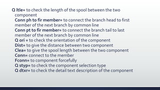 Q ltle= to check the length of the spool between the two
component
Conn ph to fir member= to connect the branch head to first
member of the next branch by common line
Conn pt to fir member= to connect the branch tail to last
member of the next branch by common line
Q ori = to check the orientation of the component
Dist= to give the distance between two component
Clea= to give the spool length between the two component
Conn= connect to the member
Fconn= to component forcefully
Q styp= to check the component selection type
Q dtxr= to check the detail text description of the component
 