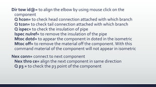 Dir tow id@= to align the elbow by using mouse click on the
component
Q hcon= to check head connection attached with which branch
Q tcon= to check tail connection attached with which branch
Q ispec= to check the insulation of pipe
Ispec nulref= to remove the insulation of the pipe
Mtoc dotd= to appear the component in doted in the isometric
Mtoc off= to remove the material off the component.With this
command material of the component will not appear in isometric
Nex conn= connect to next component
Nex thro ce= align the next component in same direction
Q p3 = to check the p3 point of the component
 
