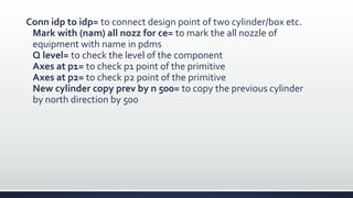 Conn idp to idp= to connect design point of two cylinder/box etc.
Mark with (nam) all nozz for ce= to mark the all nozzle of
equipment with name in pdms
Q level= to check the level of the component
Axes at p1= to check p1 point of the primitive
Axes at p2= to check p2 point of the primitive
New cylinder copy prev by n 500= to copy the previous cylinder
by north direction by 500
 