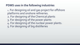 PDMS uses in the following industries
1. For designing oil and gas project for offshore
platforms and onshore refineries.
2. For designing of the Chemical plants
3. For designing of the power plants
4. For designing of the nuclear power plants.
5. For designing of big distilleries
 
