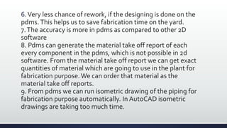 6.Very less chance of rework, if the designing is done on the
pdms.This helps us to save fabrication time on the yard.
7.The accuracy is more in pdms as compared to other 2D
software
8. Pdms can generate the material take off report of each
every component in the pdms, which is not possible in 2d
software. From the material take off report we can get exact
quantities of material which are going to use in the plant for
fabrication purpose.We can order that material as the
material take off reports.
9. From pdms we can run isometric drawing of the piping for
fabrication purpose automatically. In AutoCAD isometric
drawings are taking too much time.
 