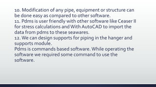 10. Modification of any pipe, equipment or structure can
be done easy as compared to other software.
11. Pdms is user friendly with other software like Ceaser II
for stress calculations andWith AutoCAD to import the
data from pdms to these seawares.
12.We can design supports for piping in the hanger and
supports module.
Pdms is commands based software.While operating the
software we required some command to use the
software.
 