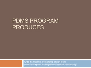 PDMS PROGRAM
PRODUCES
Once the model or a designated section of the
model is complete, the program can produce the following:
 