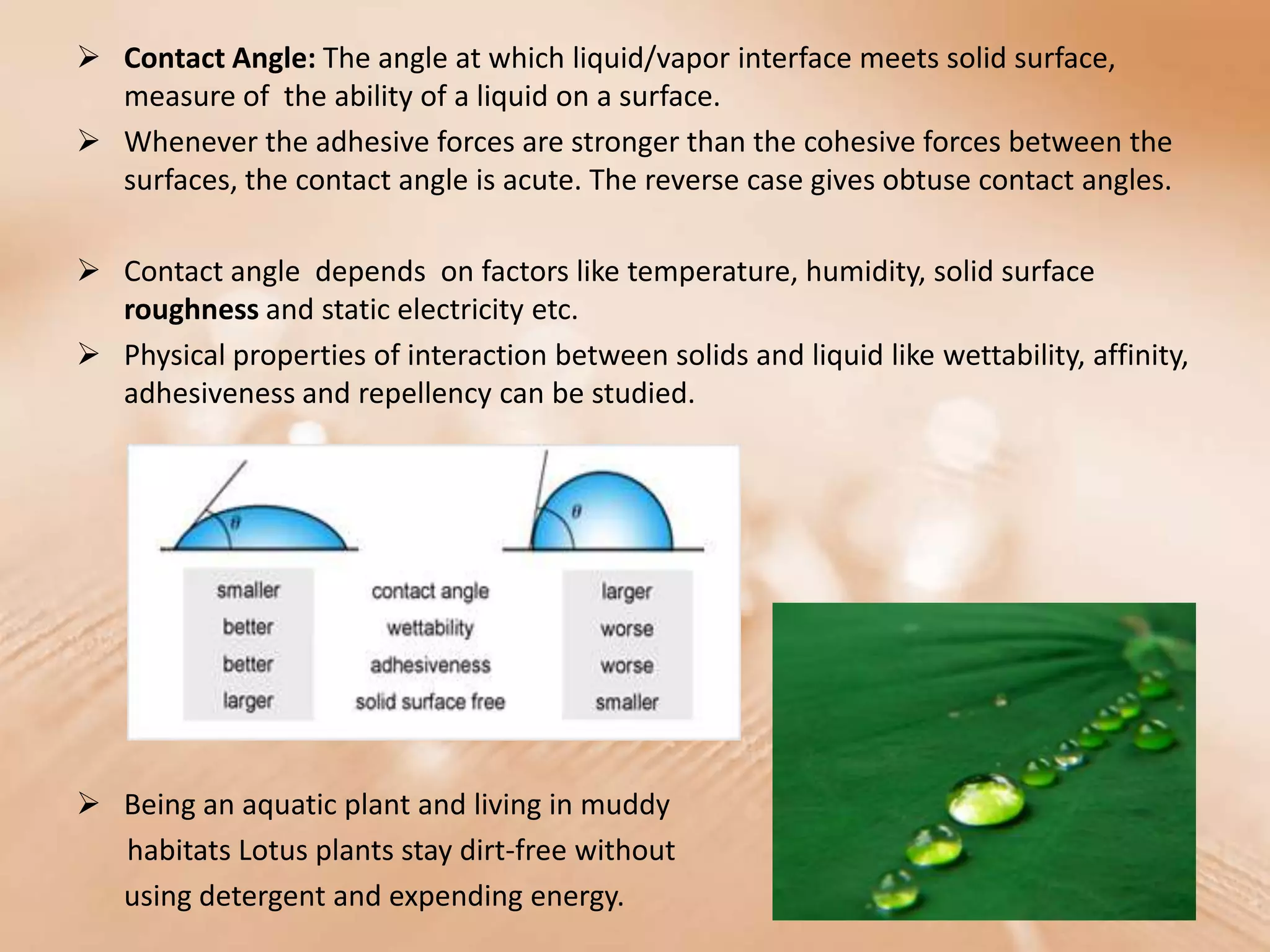  Contact Angle: The angle at which liquid/vapor interface meets solid surface,
  measure of the ability of a liquid on a surface.
 Whenever the adhesive forces are stronger than the cohesive forces between the
  surfaces, the contact angle is acute. The reverse case gives obtuse contact angles.

 Contact angle depends on factors like temperature, humidity, solid surface
  roughness and static electricity etc.
 Physical properties of interaction between solids and liquid like wettability, affinity,
  adhesiveness and repellency can be studied.




 Being an aquatic plant and living in muddy
  habitats Lotus plants stay dirt-free without
  using detergent and expending energy.
 