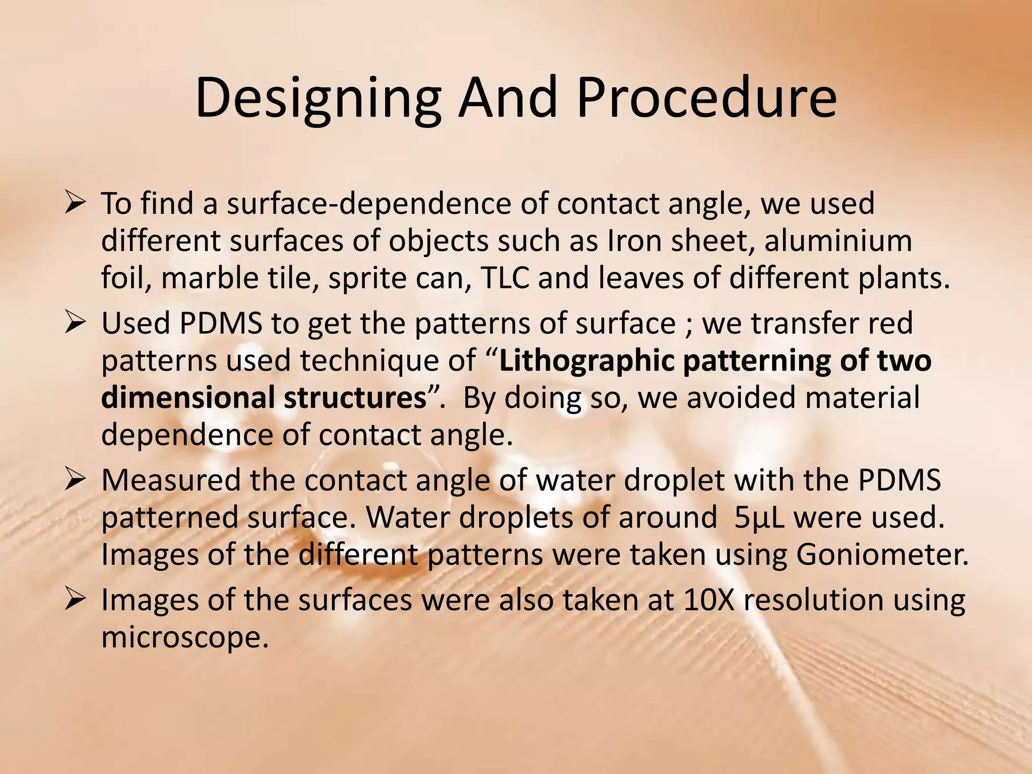 Designing And Procedure
 To find a surface-dependence of contact angle, we used
  different surfaces of objects such as Iron sheet, aluminium
  foil, marble tile, sprite can, TLC and leaves of different plants.
 Used PDMS to get the patterns of surface ; we transfer red
  patterns used technique of “Lithographic patterning of two
  dimensional structures”. By doing so, we avoided material
  dependence of contact angle.
 Measured the contact angle of water droplet with the PDMS
  patterned surface. Water droplets of around 5μL were used.
  Images of the different patterns were taken using Goniometer.
 Images of the surfaces were also taken at 10X resolution using
  microscope.
 