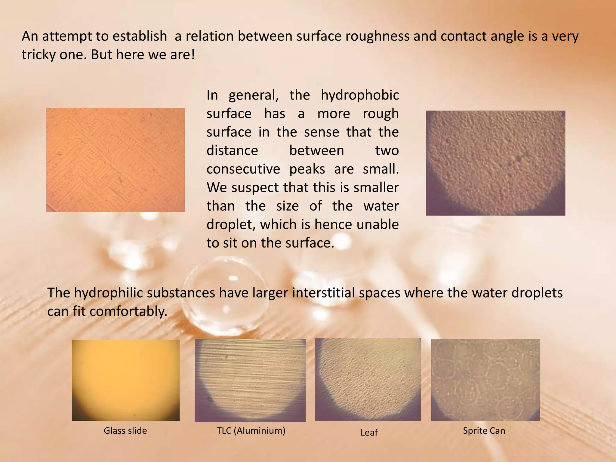 An attempt to establish a relation between surface roughness and contact angle is a very
tricky one. But here we are!

                             In general, the hydrophobic
                             surface has a more rough
                             surface in the sense that the
                             distance       between    two
                             consecutive peaks are small.
                             We suspect that this is smaller
                             than the size of the water
                             droplet, which is hence unable
                             to sit on the surface.


    The hydrophilic substances have larger interstitial spaces where the water droplets
    can fit comfortably.




             Glass slide       TLC (Aluminium)        Leaf            Sprite Can
 