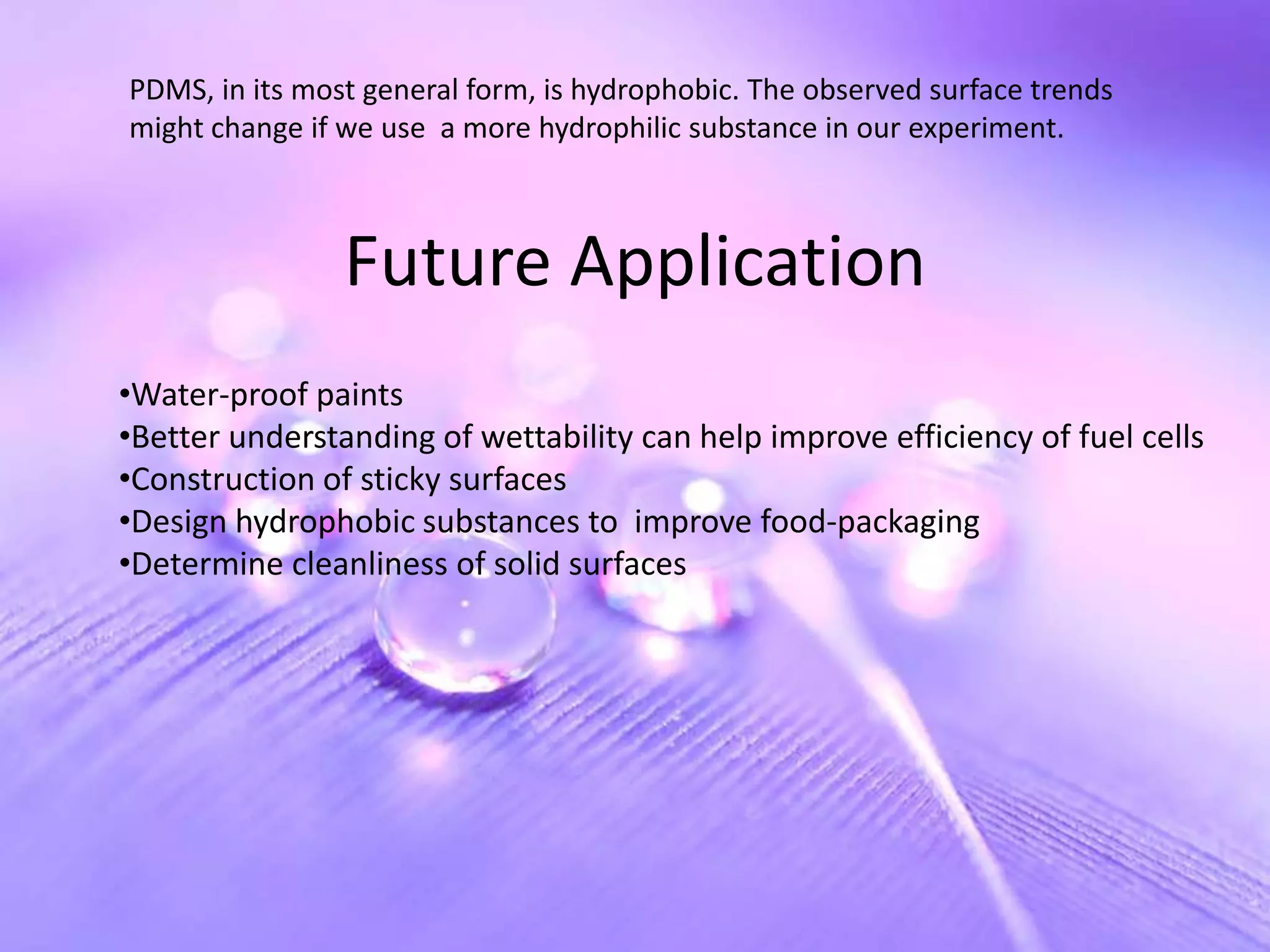 PDMS, in its most general form, is hydrophobic. The observed surface trends
might change if we use a more hydrophilic substance in our experiment.



                Future Application
•Water-proof paints
•Better understanding of wettability can help improve efficiency of fuel cells
•Construction of sticky surfaces
•Design hydrophobic substances to improve food-packaging
•Determine cleanliness of solid surfaces
 
