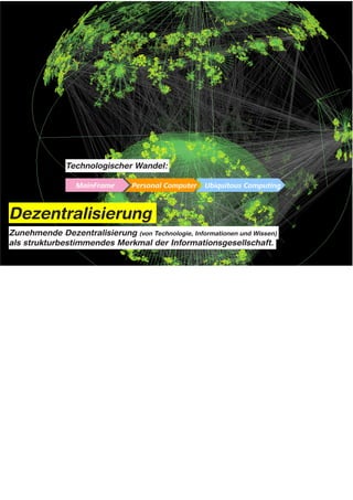Technologischer Wandel:




Dezentralisierung
Zunehmende Dezentralisierung (von Technologie, Informationen und Wissen)
als strukturbestimmendes Merkmal der Informationsgesellschaft.




Notes: Dezentralisierung als technischer Wandel



Die Dezentralisierung des Energiesystems hat auffallende Parallelen mit der Entwicklung von
Informationstechnologien.

Hier hat ja vor 20/30 Jahren ebenfalls ein grundlegender technologischer Wandel stattgefunden:

Und zwar von den „Main Frame“ Architekturen der Großrechner hin zu Personal Computern – also PCs,
Laptops & Smartphones – die ja mittlerweile immer mehr mit den Strukturen des Alltags verschmelzen und aus
unserem heutigen Leben gar nicht mehr wegzudenken sind, (Ubiqutous Computing)

Im Zuge der Energiewende scheint sich jetzt wieder ein ganz ähnlicher Wandel zu vollziehen:

Nämlich der Wechsel von „Main-Frame Energy“ aus zentralen Großkraftwerken hin zu „Personal Energy“
Systemen für zu Hause...
 