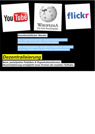 Gesellschaftlicher Wandel:




Dezentralisierung
Neue, partizipative Praktiken & Organisationsformen:
Dezentralisierung ermöglicht neue Formen der sozialen Teilhabe.




Notes: Dezentralisierung als gesellschaftlicher Wandel



Die Dezentralisierung im Bereich der Informationstechnologien hat ja interessanterweise auch dazu geführt,
dass sich der Unterschied zwischen Verbrauchern und Produzenten zunehmend auflöst.

Auf offenen, kollaborativen Plattformen, wie youtube und wikipedia entwickeln sich neue Praktiken einer
partizipativen Mediennutzung.

Inhalte und Wissen werden nicht mehr nur zentralisiert von großen Unternehmen und Institutionen erstellt und
verbreitet, sondern auch von einer Vielzahl von Nutzern, die sich untereinander vernetzen.

Entscheidend hierfür war und ist die Entwicklung neuer Organisationsformen und Kooperationsbeziehungen der
Menschen untereinander. Offene, kollaborative Anwender-Netzwerke und Communities treten an die Stelle der
klassischen Hierarchien und Unternehmensstrukturen.
 