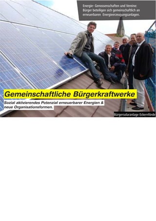 Gemeinschaftliche Bürgerkraftwerke
Sozial aktivierendes Potenzial erneuerbarer Energien &
neue Organisationsformen.




Notes: Buergerkraftwerke


Der Wechsel zu erneuerbaren Energien wird ebenfalls vor allem aus der Zivilgesellschaft heraus
vorangetrieben.

Auch hierbei spielen gemeinschaftliche Handlungsformen eine entscheidende Rolle.

Das interessanteste Beispiel hierfür sind wahrscheinlich die zahlreichen sog. Bürgerkraftwerke, die seit den 80er
Jahren überall in Deutschland entstanden sind.

Die Grundidee von Buergerkraftwerken besteht darin, dass Menschen sich in Genossenschaften und Vereinen
zusammenschließen um gemeinschaftlich in Erneuerbare-Energie-Anlagen zu investieren.

Am Beispiel solcher Bürgerinitiativen wird deutlich, dass sich bei der Energiewende die grundlegenden
Innovationen nicht mehr im technischen Bereich sondern vielmehr auf gesellschaftlicher Ebene abspielen.

Im Kern geht es hierbei vor allem um die Frage: Wie sich innovative Formen der Energienutzung und
Energieerzeugung auch praktisch umsetzen lassen. – Also um die Integration neuer Praktiken und
Verhaltensweisen in den Alltag der Menschen.

(Neuartige Organisationsformen und innovative Dienstleistungskonzepte, wie bei den Buergerkraftwerken,
spielen bei der Integration neuer Praktiken in den Alltag eine Entscheidende Rolle.)
 