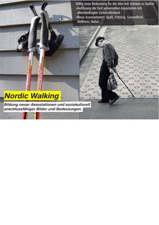 Nordic Walking
Bildung neuer Assoziationen und soziokulturell
anschlussfähiger Bilder und Bedeutungen.




Notes:


Wo auch immer Ursprünge des Nordic Walking liegen mögen. NW hat unsere Vorstellungen davon was es
bedeutet mit Stöcken zu laufen grundlegend verändert.

NW hat die fast universelle Assoziation mit Bildern der altersbedingter Gebrechlichkeit aufgelöst.
Neuartige Assoziationen mit Begriffen wie Spass, Fitness, Gesundheit, Natur und Wellness geschaffen.


Which ever account you buy Nordic walking has done one thing – it has
fundamentally repositioned the whole idea of walking with sticks.
It has broken the near universal link between ideas of frailty, infirmity and old age
and created new links with ideas about wellness, fitness, the outdoors….
 