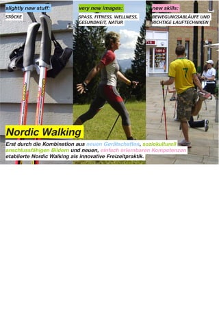 slightly new stuff:                   very new images:                       new skills:




Nordic Walking
Erst durch die Kombination aus neuen Gerätschaften, soziokulturell
anschlussfähigen Bildern und neuen, einfach erlernbaren Kompetenzen
etablierte Nordic Walking als innovative Freizeitpraktik.



Notes:


oder etwas soziologischer ausgedrueckt:
Nordic Walking hat 3 verschiedene Dinge integriert bzw. kombiniert bzw. miteinander verwoben.

etwas neuartige Gegenstände: Walking-Stoecke
völlig neuartige soziokulturelle Deutungsmuster & Assoziationen: Natur, Spaß, Fitness, Wellness, Gesundheit
und neue praktische Fähigkeiten/Kompetenzen: Richtige Lauftechniken, spezielle Techniken für das Laufen mit
Stöcken als Ausdauersportart.

Nordic Walking entstand durch die innovative Kombination aus neuen Gerätschaften, soziokulturell
anschlussfähigen Bildern und Bedeutungen und neuer, einfach erlernbarer Kompetenzen.



Put it another slightly more sociological way, Nordic walking has integrated three
things:
Slightly new stuff = STICKS;
very new images = NATURE, FITNESS, WELL BEING;
and new competences = how to walk with these sticks and with other people in
ways that make it great exercise
Nordic walking is the novel integration of IMAGE, COMPETENCE and EQUIPMENT
 