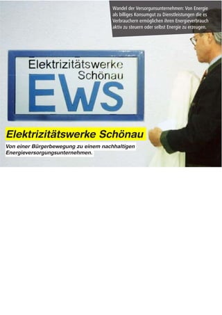 Elektrizitätswerke Schönau
Von einer Bürgerbewegung zu einem nachhaltigen
Energieversorgungsunternehmen.




Notes:

neuartige Organisations- und Dienstleistungsmodelle beginnen sich bereits an den äußeren Rändern des
Systems abzuzeichnen:

Ende der neunziger Jahre übernahm eine Gruppe von Bürgern das regionale Stromnetz des
Schwarzwaldstädtchens Schönau.
Die Bürgerinitiativ baute daraufhin ein unabhängiges Energieversorgungsunternehmen, die Elektrizitätswerke
Schönau (EWS) auf.

Seiterher versorgt das bürgereigene Unternehmen die Region mit elektrischem Strom, und zwar ausschließlich
aus erneuerbaren Energien und Kraft-Wärme-Kopplung.
 