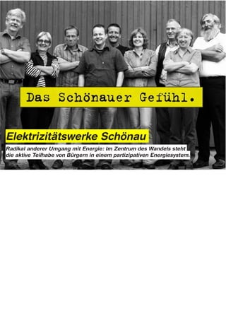 Elektrizitätswerke Schönau
Radikal anderer Umgang mit Energie: Im Zentrum des Wandels steht
die aktive Teilhabe von Bürgern in einem partizipativen Energiesystem.




Notes:

Heute zählen die EWS mit rund 86.000 Kunden zu den größten bundesweit tätigen ökologischen
Energieversorgern.
In einem Land mit 40 Millionen Haushalten mag diese Kundenbasis zahlenmäßig vieleicht unbedeutend
erscheinen.

Dennoch verdeutlicht die Geschichte des Unternehmens, dass ein radikal anderer Weg, in Bezug auf unser
Denken und die Art wie wir Energie nutzen und erzeugen, beschritten werden kann.

Im Zentrum des Wandels steht die aktive Teilhabe von Bürgern in einem partizipativen Energiesystem. In
diesem Sinne lautet die Botschaft der „Schönauer Stromrebellen“: Wenn wir die ökologische Energiewende
wollen, müssen wir, zusammen mit unseren Mitmenschen, die Ärmel hochkrempeln, und diese Zukunft selbst
gestalten...
 