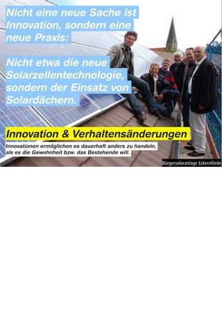 Nicht eine neue Sache ist
Innovation, sondern eine
neue Praxis:

Nicht etwa die neue
Solarzellentechnologie,
sondern der Einsatz von
Solardächern.


Innovation & Verhaltensänderungen
Innovationen ermöglichen es dauerhaft anders zu handeln,
als es die Gewohnheit bzw. das Bestehende will.




Notes: Innovation & Verhaltens-Änderung


Es geht also hierbei weniger um die Entwicklung grunsätzlich neuer Technologien oder technischer
Erfindungen, sondern vielmehr um die Frage wie sich neue, innovative Formen der Energienutzung und
Energieerzeugung auch ganz praktisch umsetzen lassen: Also um die Integration neuer Praktiken und
Verhaltensweisen in den Alltag der Menschen.

Nicht eine neue Sache ist Innovation, sondern erst eine neue Praxis, die sich daraus möglicherweise entwickelt:
Nicht die Solartechnologie als solche (die ja auch schon über 50 Jahre alt ist), sondern erst beim Einsatz von
Solardächern fängt es an richtig interesant und spannend zu werden.

Und als Designer interssiert mich hierbei vor allem, Inwiefern die Voraussetzungen für einen breiten
Verhaltenswandel der Menschen und für neue Praktiken der Energienutzung gestalterisch – also durch
menschenbezogenes, gestalterisches Handeln und Denken – herbeigeführt werden können. (Kernfrage
Masterarbeit!)
 
