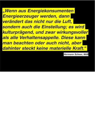 „Wenn aus Energiekonsumenten
Energieerzeuger werden, dann
verändert das nicht nur die Luft,
sondern auch die Einstellung; es wird
kulturprägend, und zwar wirkungsvoller
als alle Verhaltensappelle. Diese kann
man beachten oder auch nicht, aber
dahinter steckt keine materielle Kraft.“
                                                                          Hermann Scheer, MdB




Notes: Innovation & Verhaltens-Änderung


Abschließen möchte ich gerne mit einem schönen Zitat von Hermann Scheer, (Scheer is MdB und Mitinitiator
des erneuerbare Energien Gesetz), in dem er festgehalten hat dass: „Wenn aus Energiekonsumenten
Energieerzeuger werden, dann verändert das nicht nur die Luft, sondern auch die Einstellung, es wird
kulturprägend, und zwar wirkungsvoller als alle Verhaltensappelle. Diese kann man beachten oder auch nicht,
aber dahinter steckt keine materielle Kraft.“

Vielen Dank!

(shaping material forces for Cultural Invention = Design)
 
