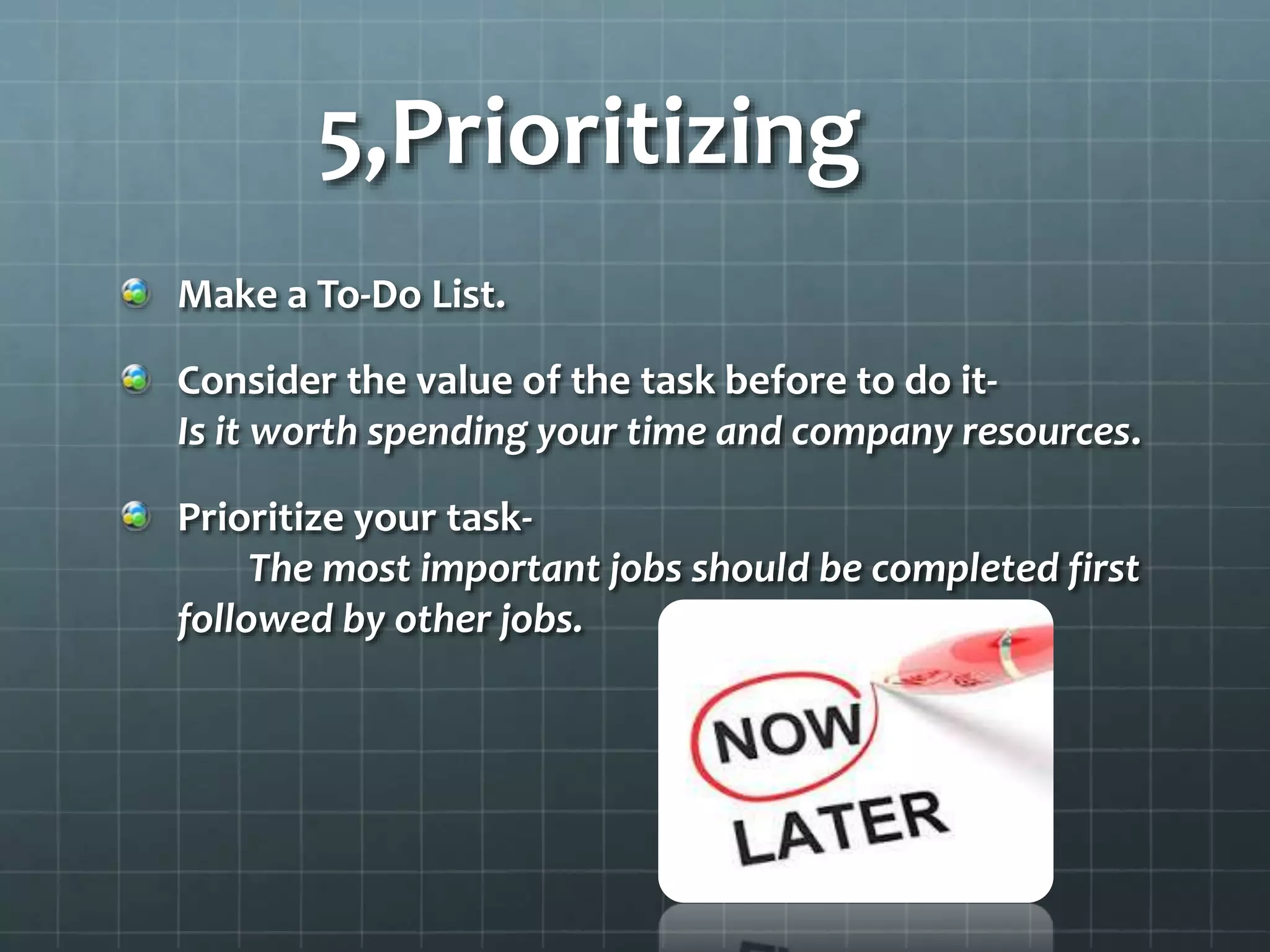5,Prioritizing
Make a To-Do List.
Consider the value of the task before to do it-
Is it worth spending your time and company resources.
Prioritize your task-
The most important jobs should be completed first
followed by other jobs.
 
