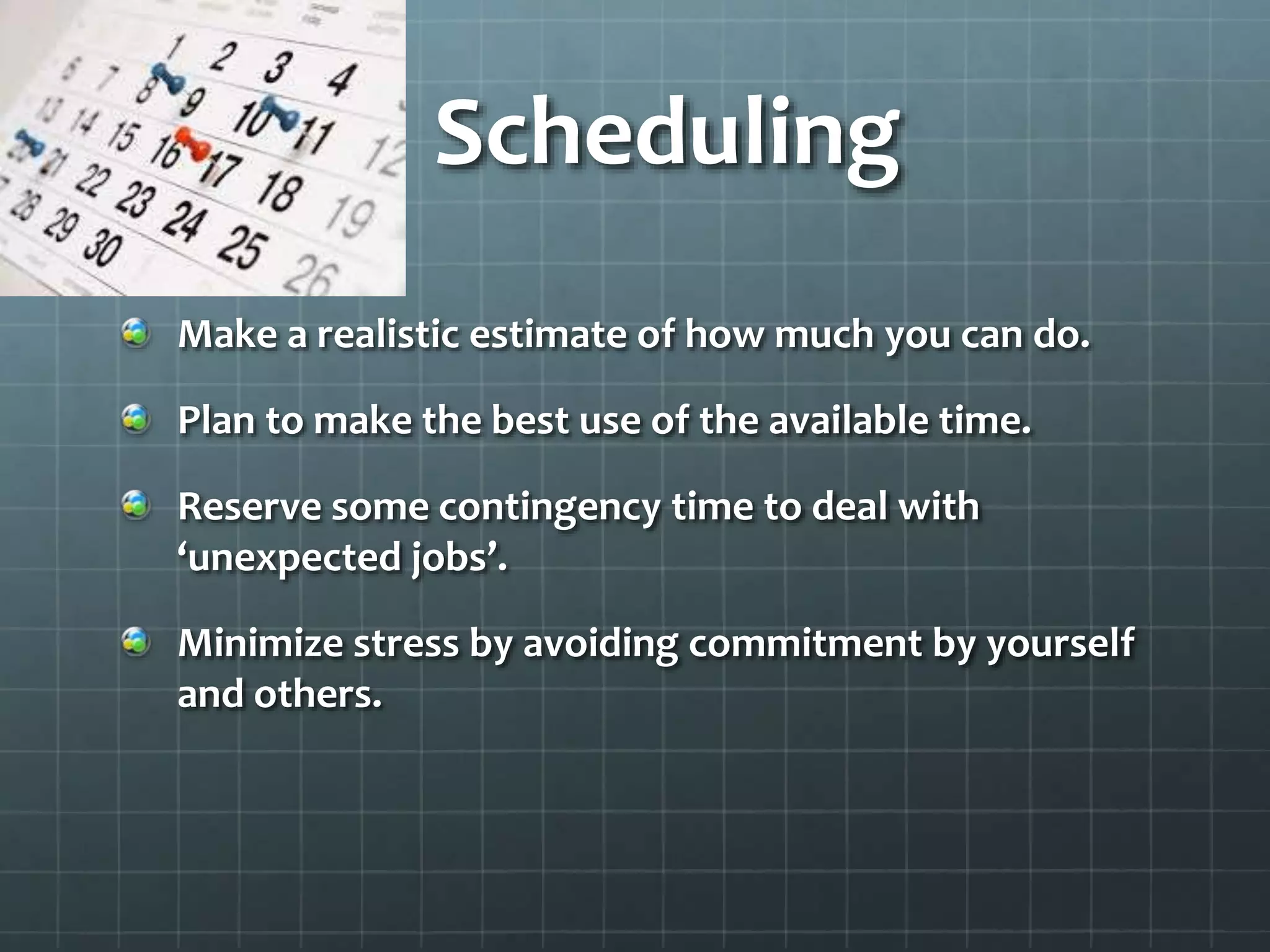 Scheduling
Make a realistic estimate of how much you can do.
Plan to make the best use of the available time.
Reserve some contingency time to deal with
‘unexpected jobs’.
Minimize stress by avoiding commitment by yourself
and others.
 