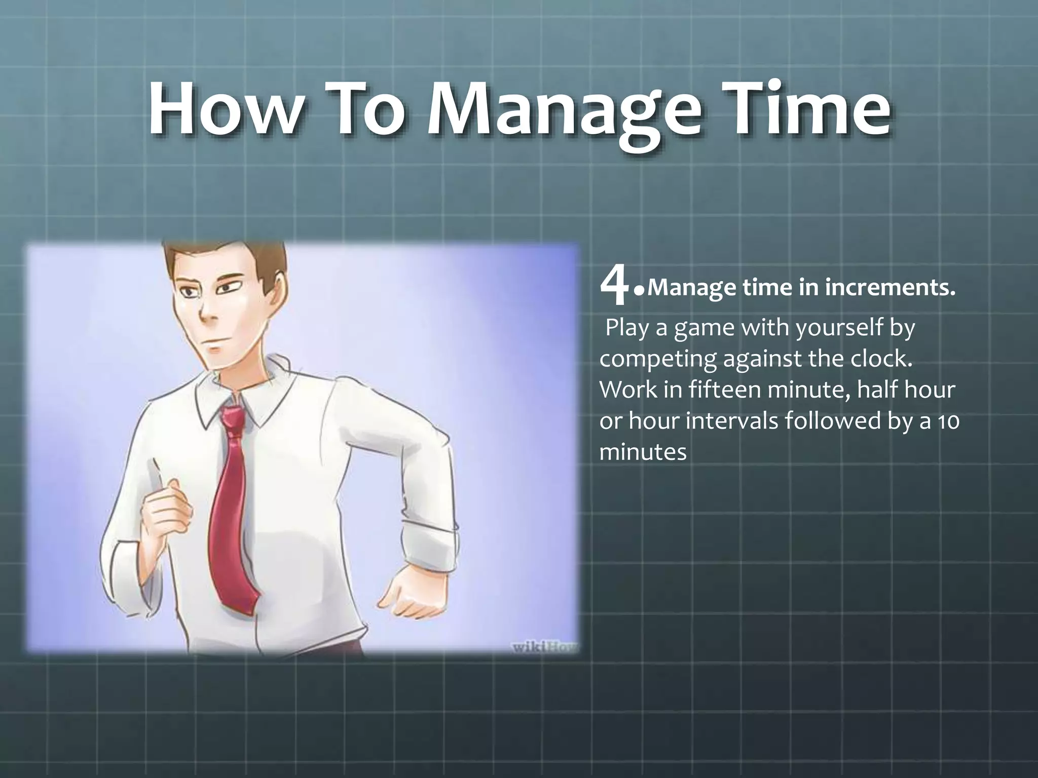 How To Manage Time
4.Manage time in increments.
Play a game with yourself by
competing against the clock.
Work in fifteen minute, half hour
or hour intervals followed by a 10
minutes
 